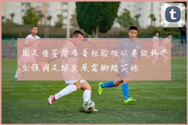 国足借鉴摩洛哥经验难以奏效韩乔生强调足球发展需脚踏实地