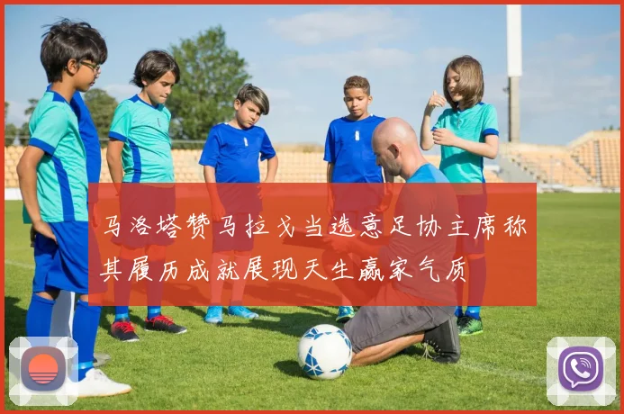 马洛塔赞马拉戈当选意足协主席称其履历成就展现天生赢家气质
