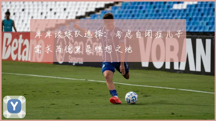 库库谈球队选择：考虑自闭症儿子需求马德里是理想之地