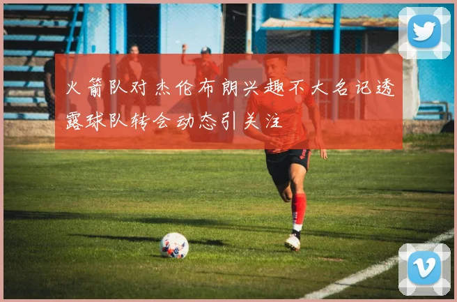 火箭队对杰伦布朗兴趣不大名记透露球队转会动态引关注