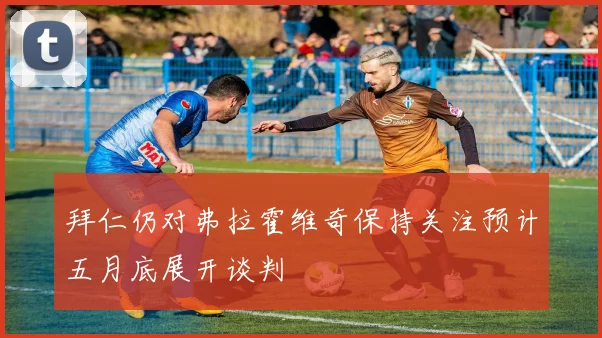 拜仁仍对弗拉霍维奇保持关注预计五月底展开谈判