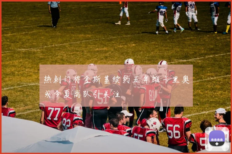 热刺门将金斯基续约五年维卡里奥或今夏离队引关注