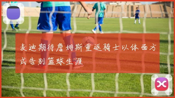 麦迪期待詹姆斯重返骑士以体面方式告别篮球生涯