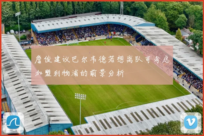 詹俊建议巴尔韦德若想离队可考虑加盟利物浦的前景分析