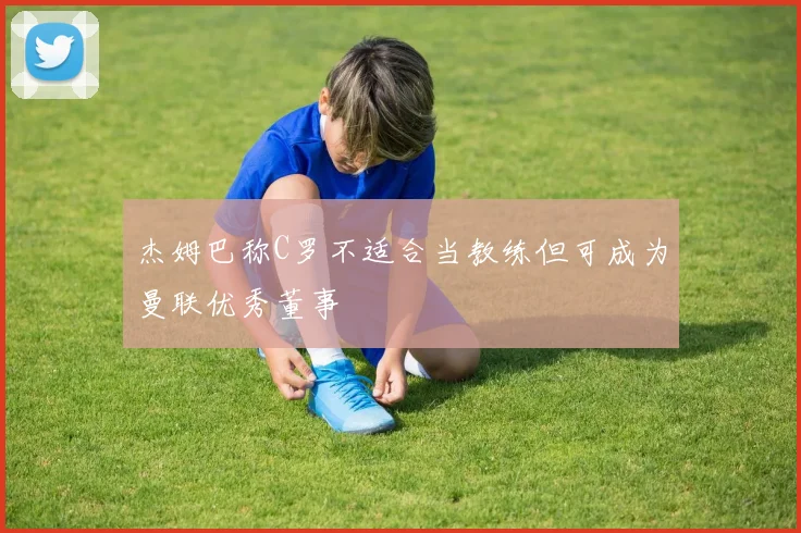 杰姆巴称C罗不适合当教练但可成为曼联优秀董事