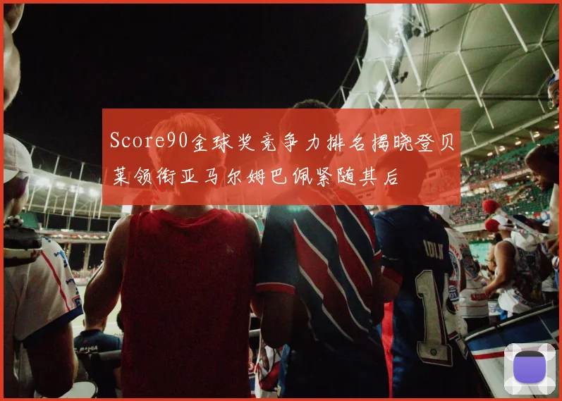 Score90金球奖竞争力排名揭晓登贝莱领衔亚马尔姆巴佩紧随其后