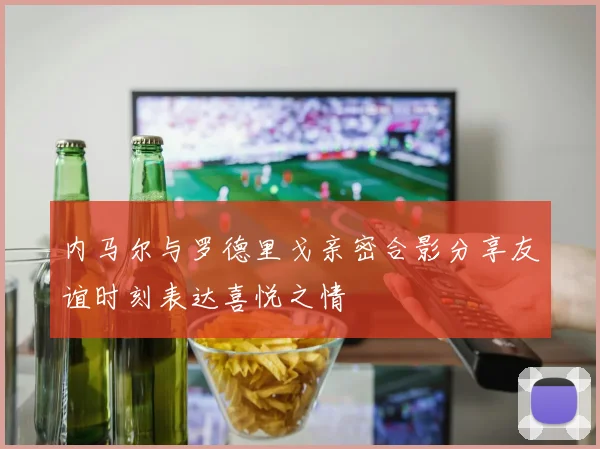内马尔与罗德里戈亲密合影分享友谊时刻表达喜悦之情