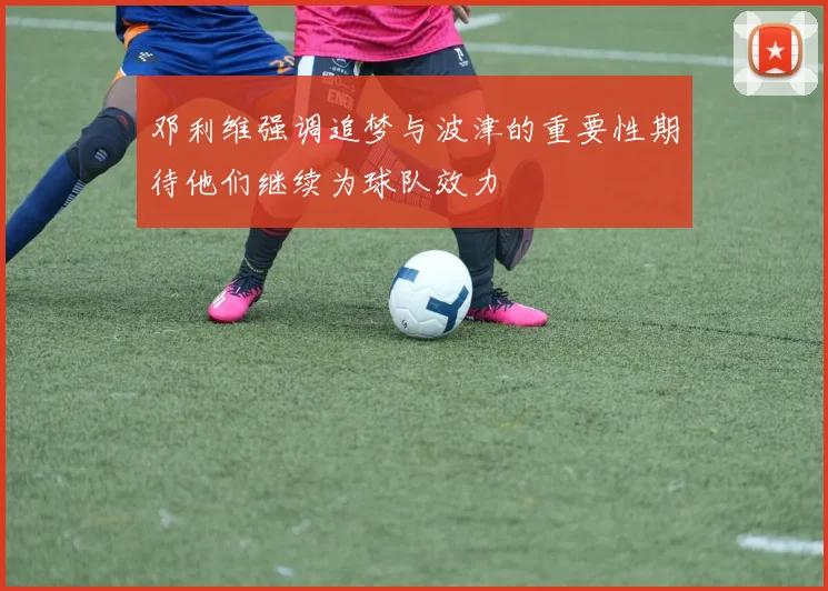 邓利维强调追梦与波津的重要性期待他们继续为球队效力