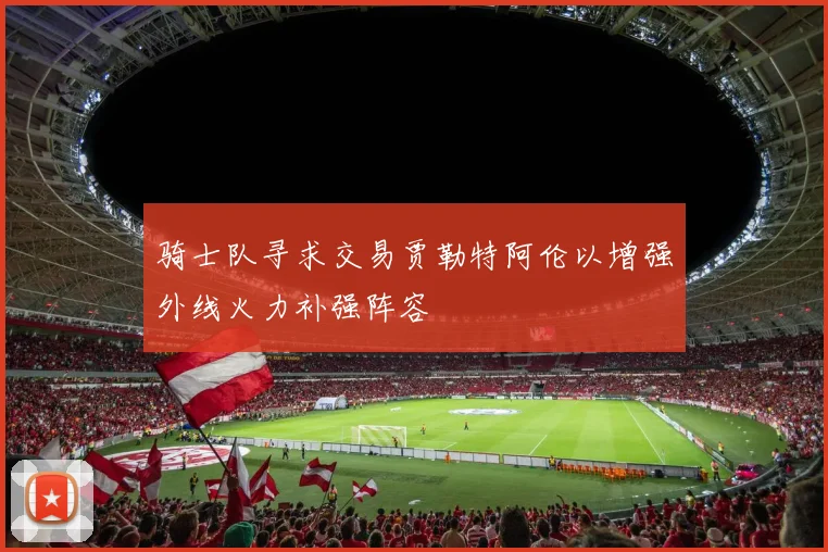 骑士队寻求交易贾勒特阿伦以增强外线火力补强阵容