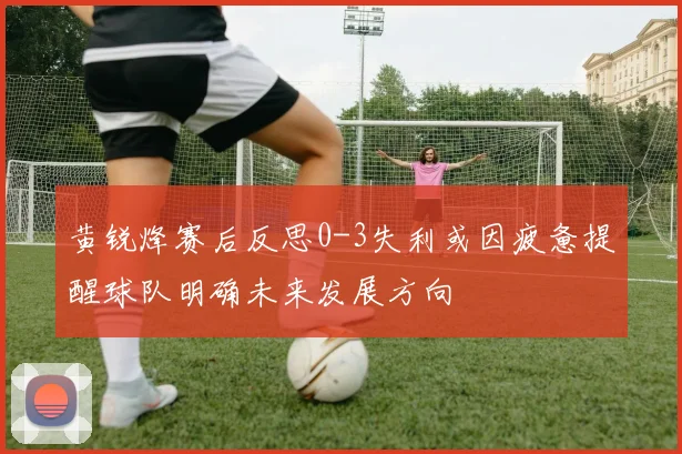 黄锐烽赛后反思0-3失利或因疲惫提醒球队明确未来发展方向