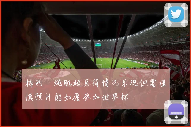 梅西腘绳肌超负荷情况乐观但需谨慎预计能如愿参加世界杯