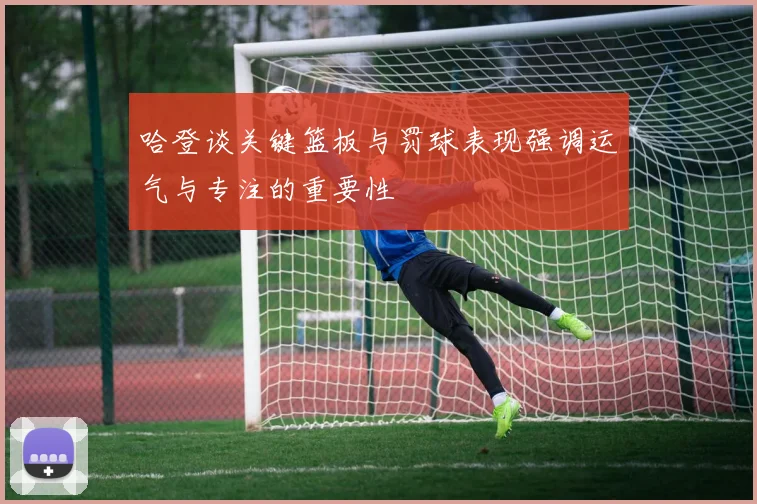 哈登谈关键篮板与罚球表现强调运气与专注的重要性