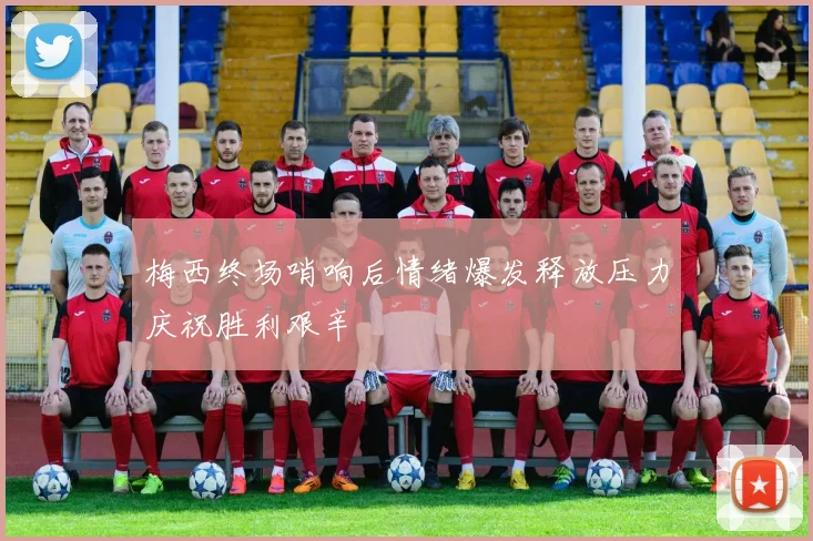 梅西终场哨响后情绪爆发释放压力庆祝胜利艰辛