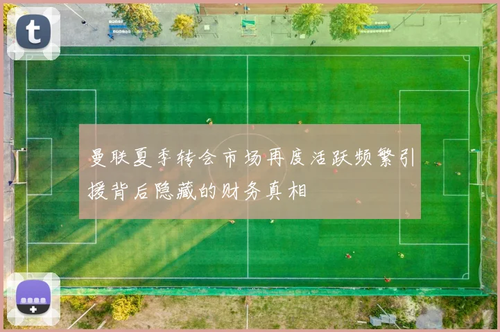 曼联夏季转会市场再度活跃频繁引援背后隐藏的财务真相