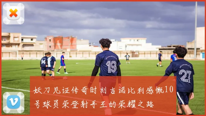 妖刀见证传奇时刻吉诺比利感慨10号球员荣登射手王的荣耀之路