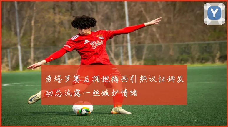 劳塔罗赛后拥抱梅西引热议拉姆发动态流露一丝嫉妒情绪